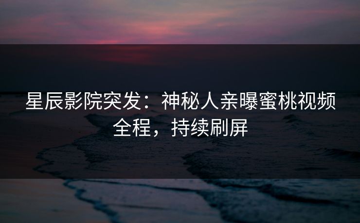 星辰影院突发：神秘人亲曝蜜桃视频全程，持续刷屏