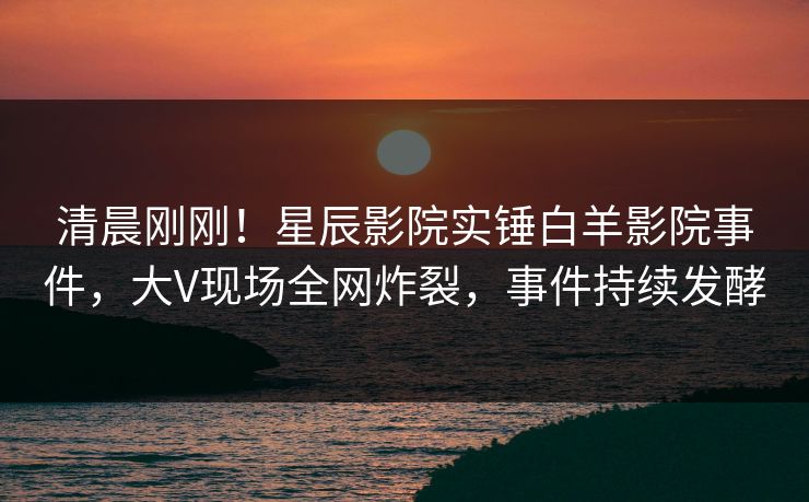 清晨刚刚！星辰影院实锤白羊影院事件，大V现场全网炸裂，事件持续发酵