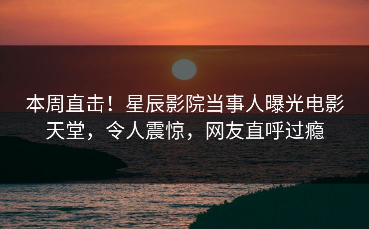 本周直击!星辰影院当事人曝光电影天堂,令人震惊,网友直呼过瘾