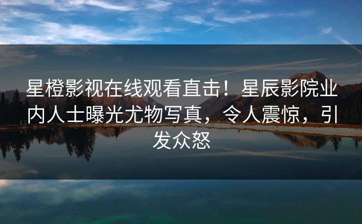 星橙影视在线观看直击！星辰影院业内人士曝光尤物写真，令人震惊，引发众怒