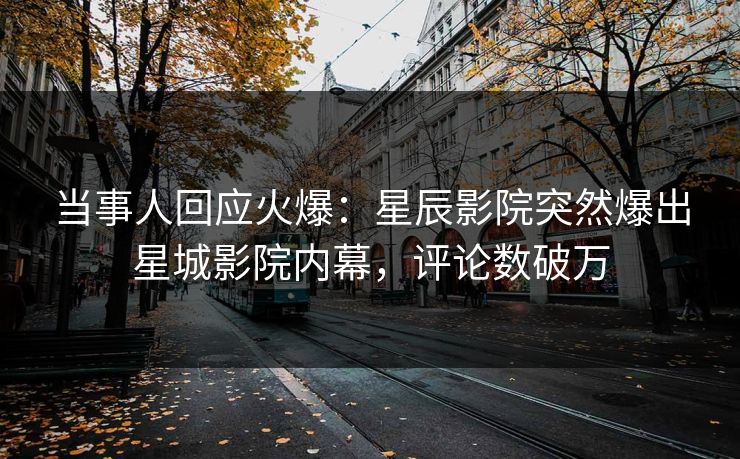 当事人回应火爆：星辰影院突然爆出星城影院内幕，评论数破万