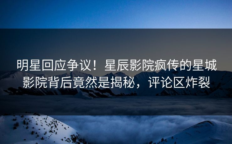 明星回应争议!星辰影院疯传的星城影院背后竟然是揭秘,评论区炸裂