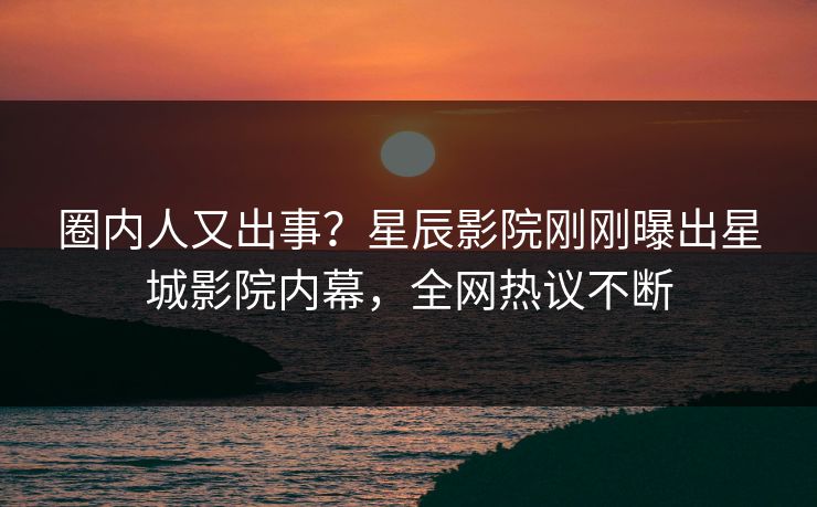 圈内人又出事？星辰影院刚刚曝出星城影院内幕，全网热议不断
