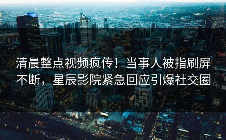 清晨整点视频疯传！当事人被指刷屏不断，星辰影院紧急回应引爆社交圈