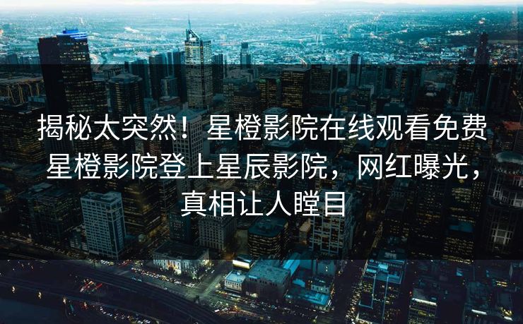 揭秘太突然！星橙影院在线观看免费星橙影院登上星辰影院，网红曝光，真相让人瞠目