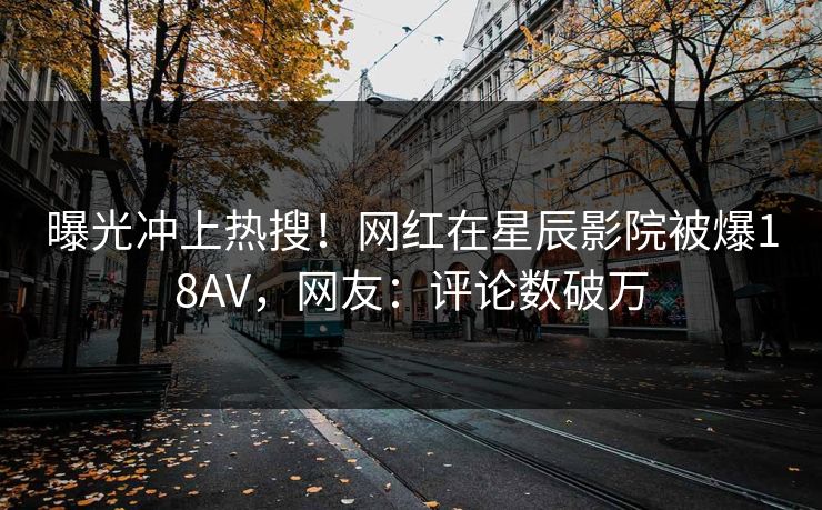 曝光冲上热搜!网红在星辰影院被爆18AV,网友:评论数破万