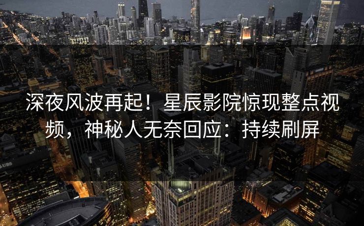 深夜风波再起！星辰影院惊现整点视频，神秘人无奈回应：持续刷屏