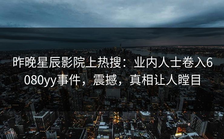 昨晚星辰影院上热搜：业内人士卷入6080yy事件，震撼，真相让人瞠目