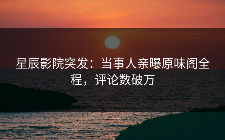 星辰影院突发：当事人亲曝原味阁全程，评论数破万