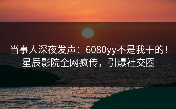 当事人深夜发声：6080yy不是我干的！星辰影院全网疯传，引爆社交圈