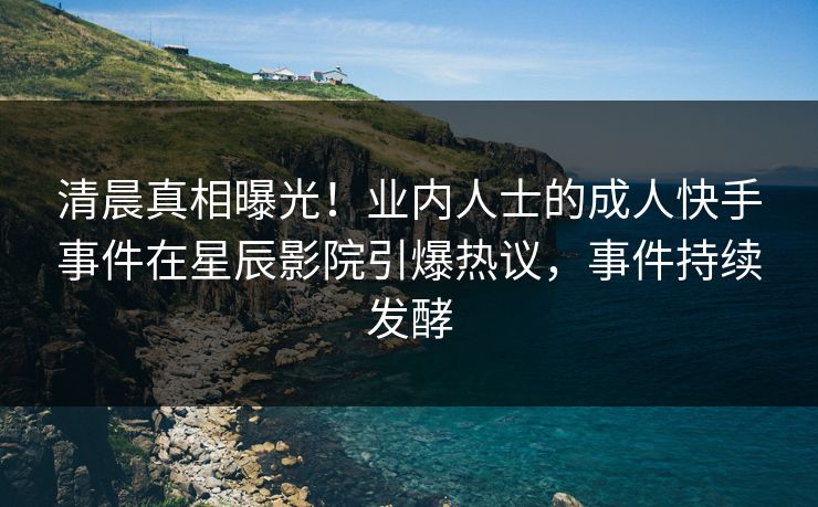 清晨真相曝光！业内人士的成人快手事件在星辰影院引爆热议，事件持续发酵