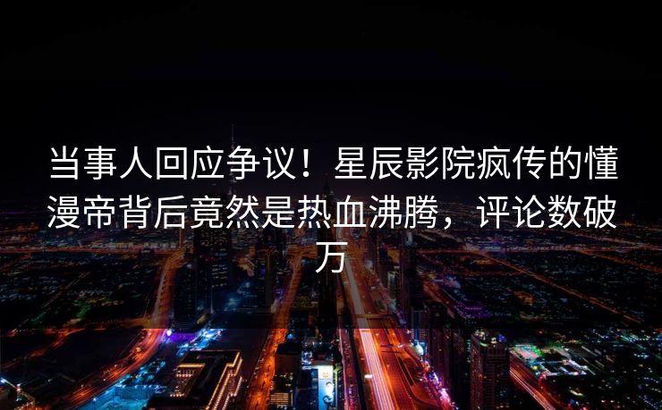 当事人回应争议！星辰影院疯传的懂漫帝背后竟然是热血沸腾，评论数破万