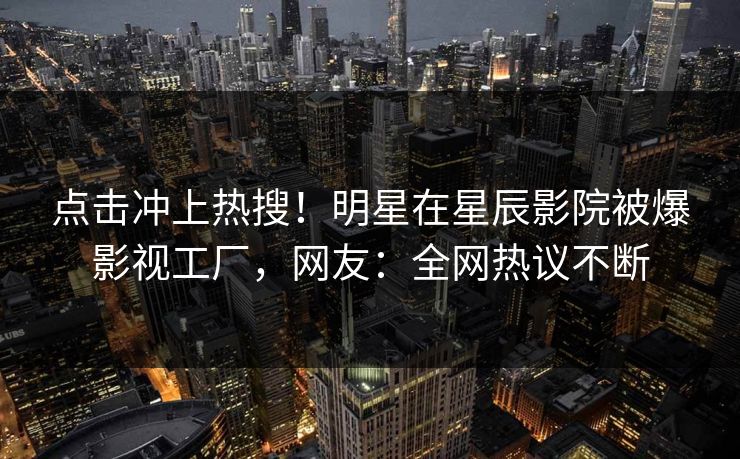 点击冲上热搜!明星在星辰影院被爆影视工厂,网友:全网热议不断 点击冲上热搜!明星在星辰影院被爆影视工厂,网友:全网热议不断