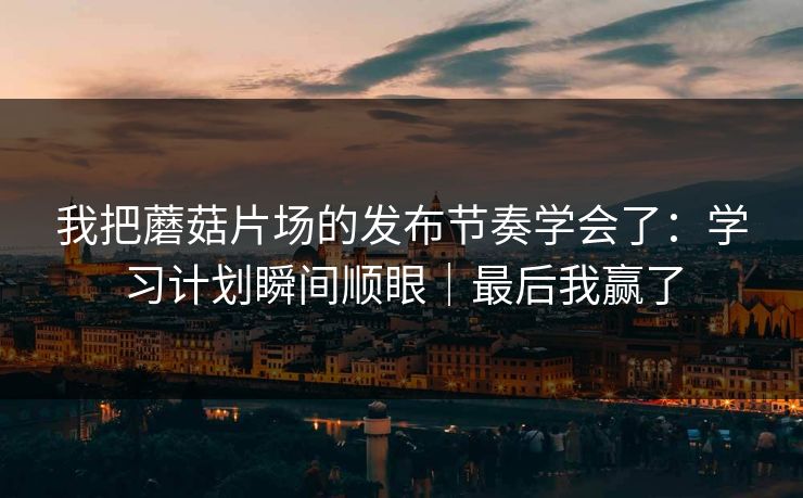 我把蘑菇片场的发布节奏学会了：学习计划瞬间顺眼｜最后我赢了