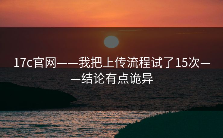 17c官网——我把上传流程试了15次——结论有点诡异