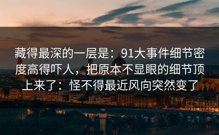 藏得最深的一层是：91大事件细节密度高得吓人，把原本不显眼的细节顶上来了：怪不得最近风向突然变了